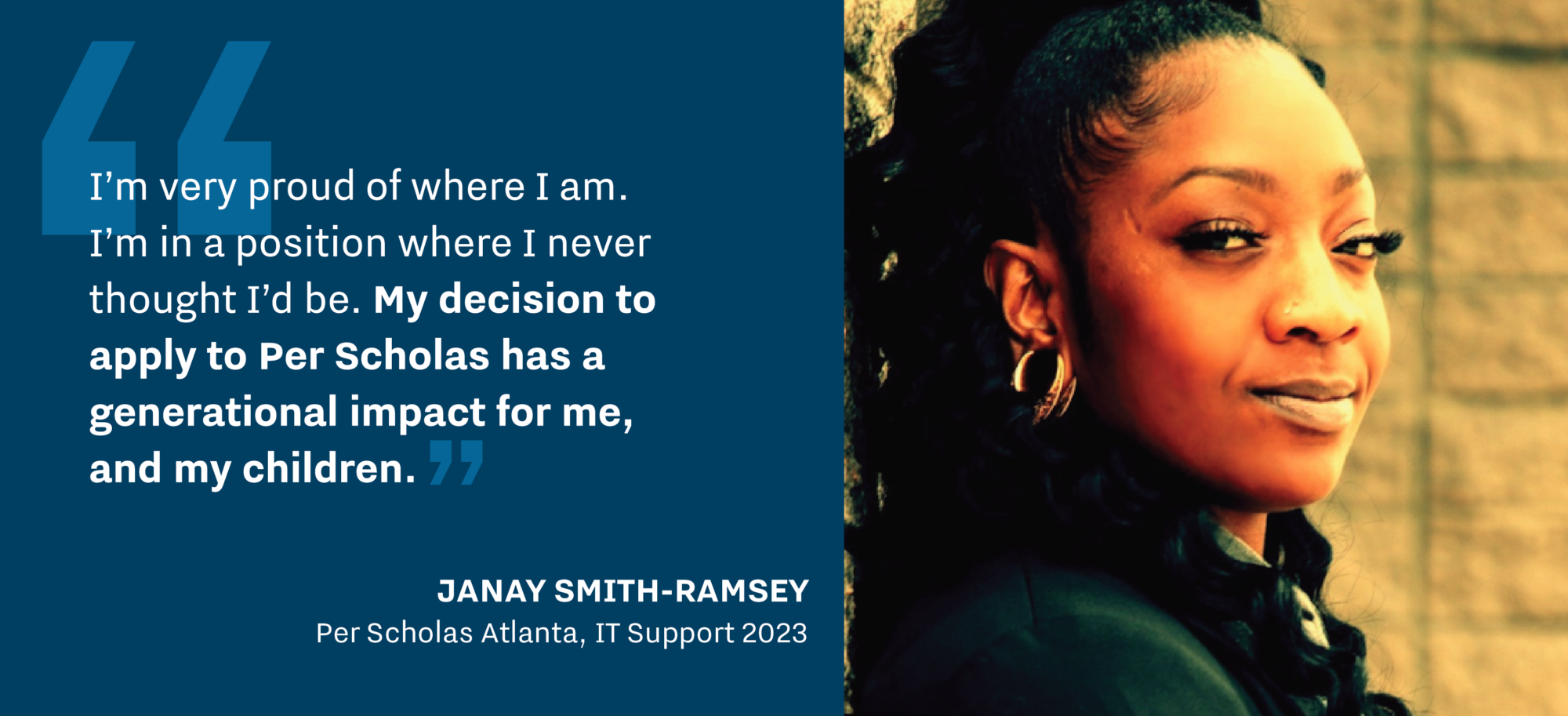 “I’m very proud of where I am. I’m in a position where I never thought I’d be. My decision to apply to Per Scholas has a generational impact for me, and my children.” - Janay Smith-Ramsey, Per Scholas Atlanta, IT Support 2023